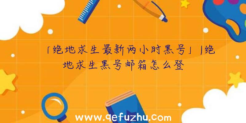 「绝地求生最新两小时黑号」|绝地求生黑号邮箱怎么登